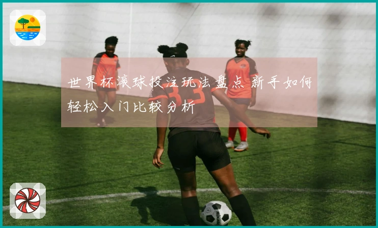 世界杯滚球投注玩法盘点 新手如何轻松入门比较分析